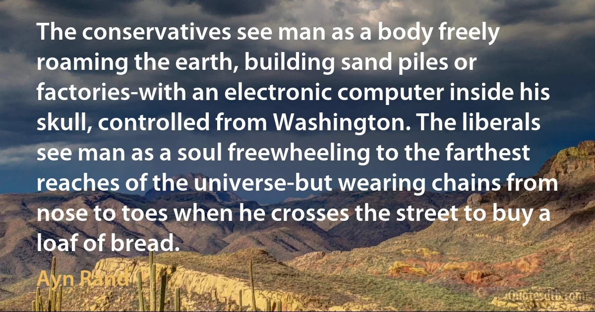 The conservatives see man as a body freely roaming the earth, building sand piles or factories-with an electronic computer inside his skull, controlled from Washington. The liberals see man as a soul freewheeling to the farthest reaches of the universe-but wearing chains from nose to toes when he crosses the street to buy a loaf of bread. (Ayn Rand)