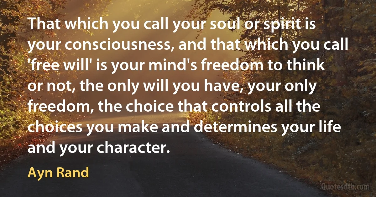 That which you call your soul or spirit is your consciousness, and that which you call 'free will' is your mind's freedom to think or not, the only will you have, your only freedom, the choice that controls all the choices you make and determines your life and your character. (Ayn Rand)