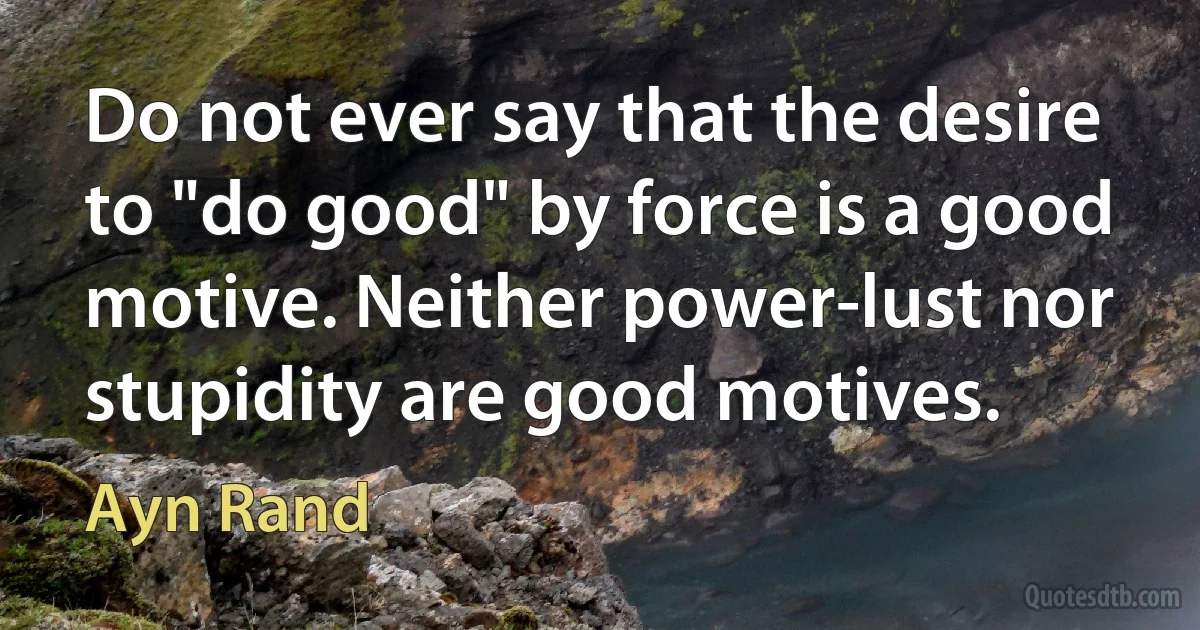 Do not ever say that the desire to "do good" by force is a good motive. Neither power-lust nor stupidity are good motives. (Ayn Rand)