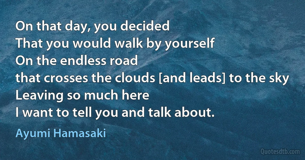 On that day, you decided
That you would walk by yourself
On the endless road
that crosses the clouds [and leads] to the sky
Leaving so much here
I want to tell you and talk about. (Ayumi Hamasaki)