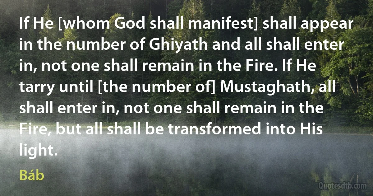 If He [whom God shall manifest] shall appear in the number of Ghiyath and all shall enter in, not one shall remain in the Fire. If He tarry until [the number of] Mustaghath, all shall enter in, not one shall remain in the Fire, but all shall be transformed into His light. (Báb)