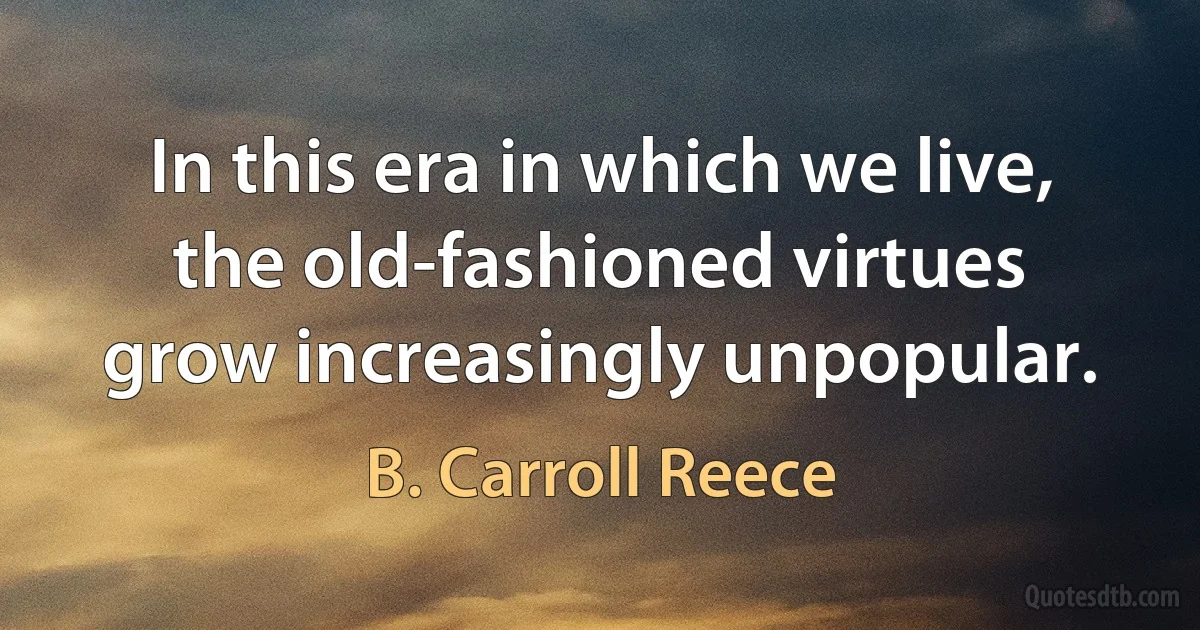 In this era in which we live, the old-fashioned virtues grow increasingly unpopular. (B. Carroll Reece)