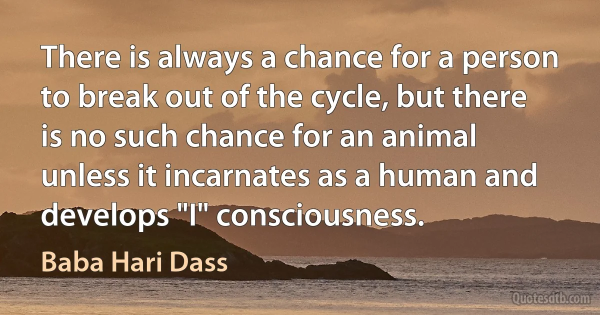 There is always a chance for a person to break out of the cycle, but there is no such chance for an animal unless it incarnates as a human and develops "I" consciousness. (Baba Hari Dass)