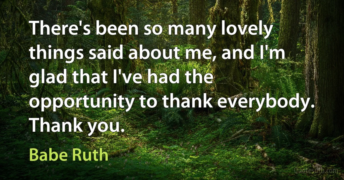 There's been so many lovely things said about me, and I'm glad that I've had the opportunity to thank everybody. Thank you. (Babe Ruth)