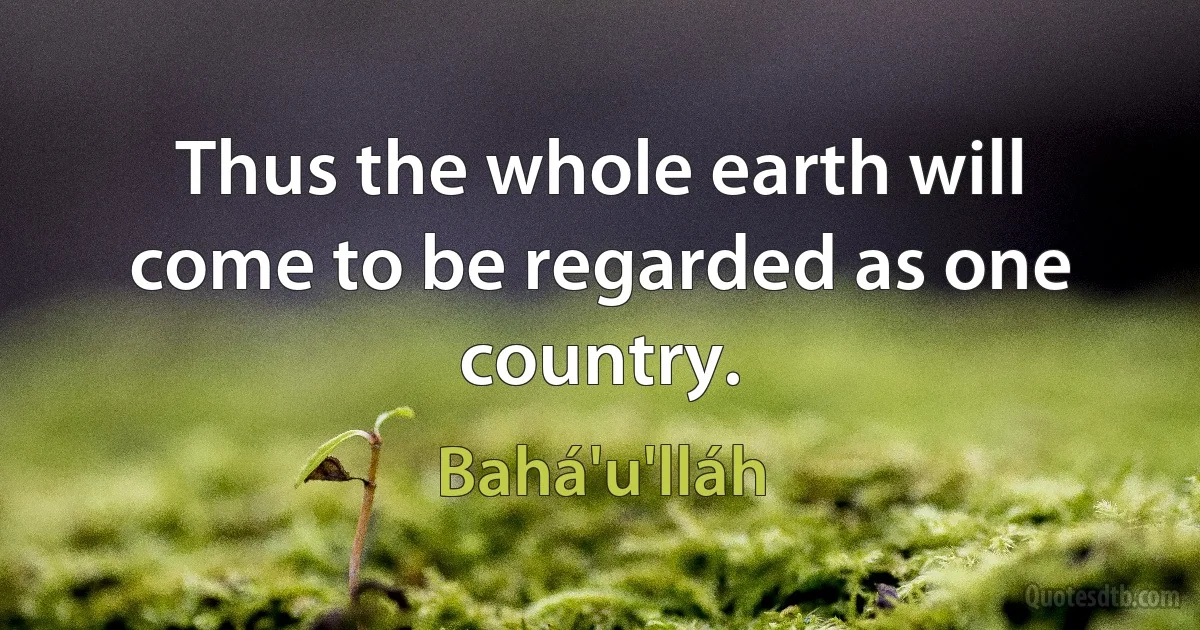 Thus the whole earth will come to be regarded as one country. (Bahá'u'lláh)