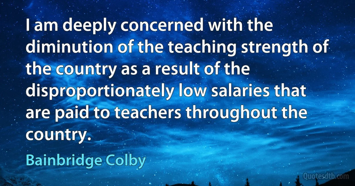 I am deeply concerned with the diminution of the teaching strength of the country as a result of the disproportionately low salaries that are paid to teachers throughout the country. (Bainbridge Colby)