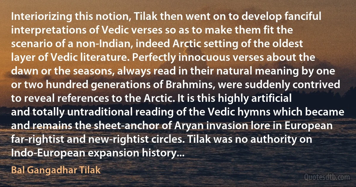 Interiorizing this notion, Tilak then went on to develop fanciful interpretations of Vedic verses so as to make them fit the scenario of a non-Indian, indeed Arctic setting of the oldest layer of Vedic literature. Perfectly innocuous verses about the dawn or the seasons, always read in their natural meaning by one or two hundred generations of Brahmins, were suddenly contrived to reveal references to the Arctic. It is this highly artificial and totally untraditional reading of the Vedic hymns which became and remains the sheet-anchor of Aryan invasion lore in European far-rightist and new-rightist circles. Tilak was no authority on Indo-European expansion history... (Bal Gangadhar Tilak)