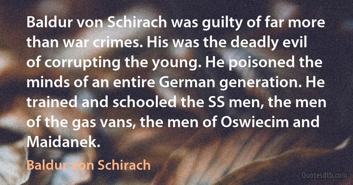 Baldur von Schirach was guilty of far more than war crimes. His was the deadly evil of corrupting the young. He poisoned the minds of an entire German generation. He trained and schooled the SS men, the men of the gas vans, the men of Oswiecim and Maidanek. (Baldur von Schirach)