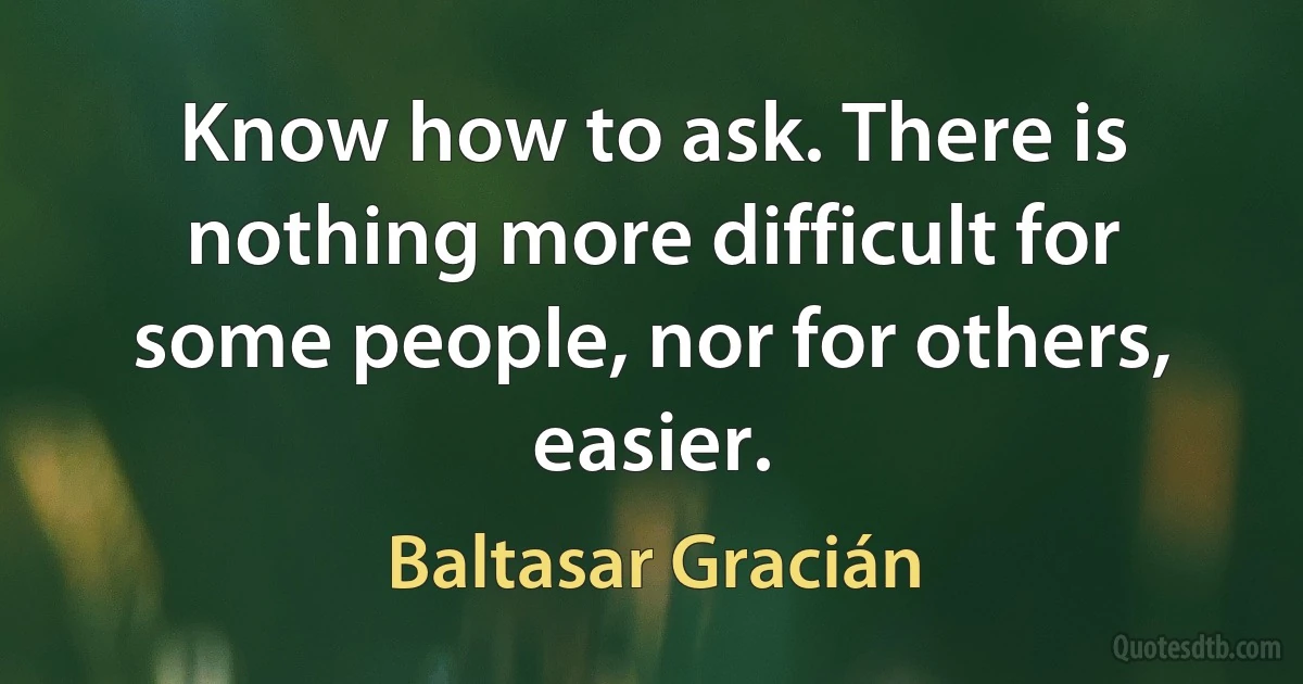 Know how to ask. There is nothing more difficult for some people, nor for others, easier. (Baltasar Gracián)