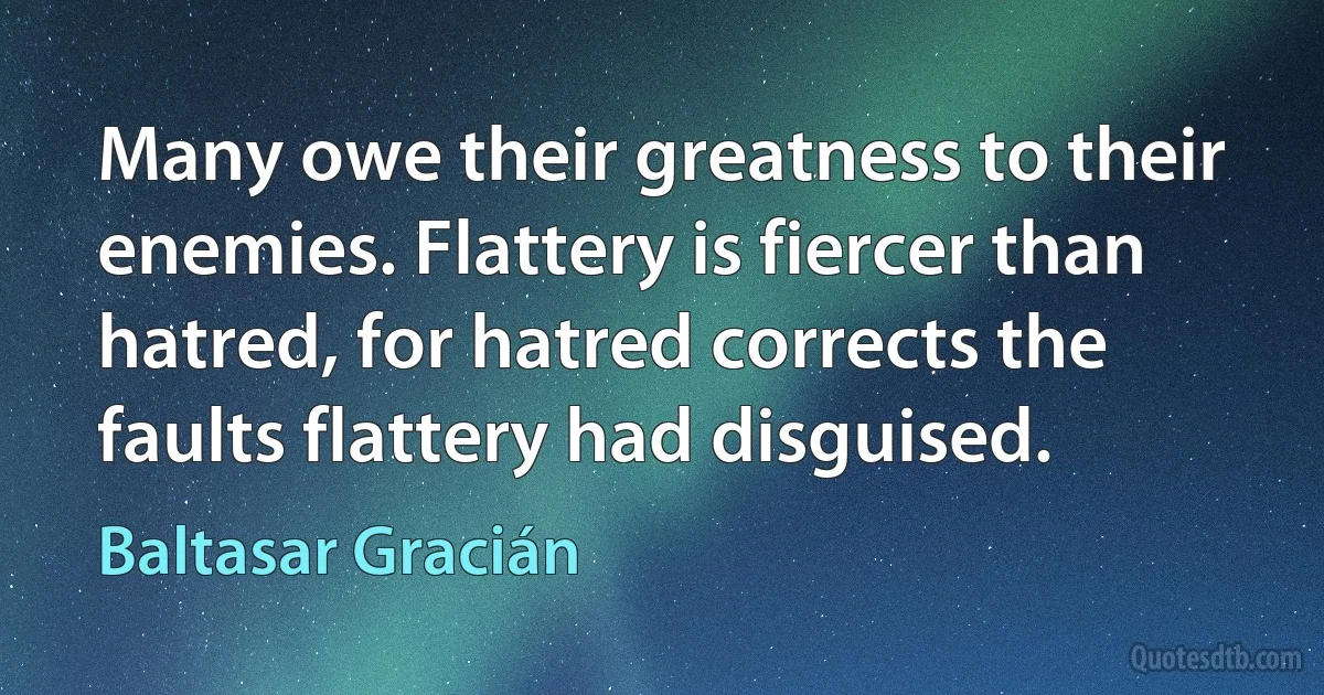 Many owe their greatness to their enemies. Flattery is fiercer than hatred, for hatred corrects the faults flattery had disguised. (Baltasar Gracián)