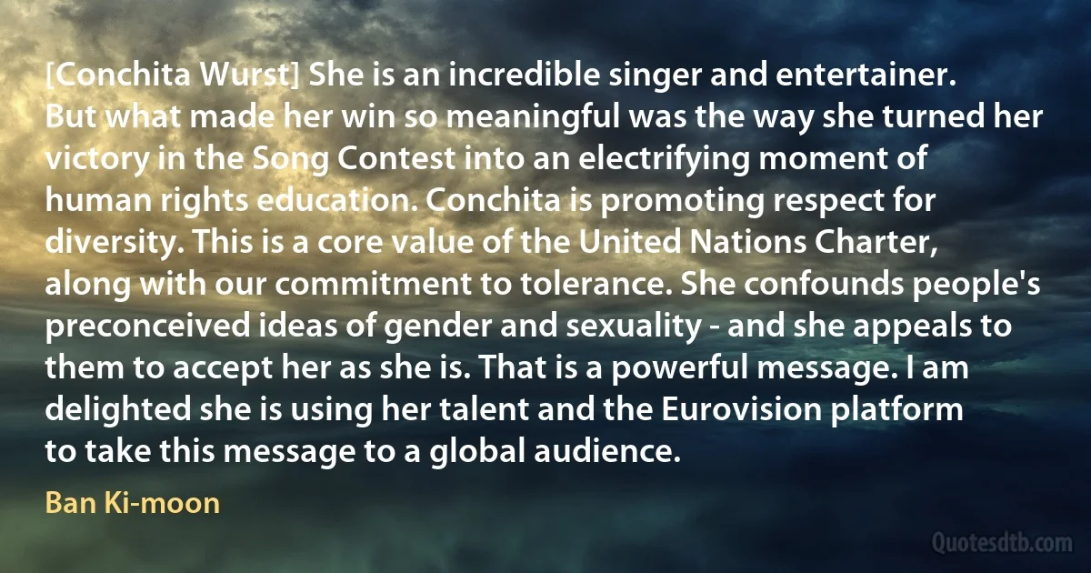 [Conchita Wurst] She is an incredible singer and entertainer. But what made her win so meaningful was the way she turned her victory in the Song Contest into an electrifying moment of human rights education. Conchita is promoting respect for diversity. This is a core value of the United Nations Charter, along with our commitment to tolerance. She confounds people's preconceived ideas of gender and sexuality - and she appeals to them to accept her as she is. That is a powerful message. I am delighted she is using her talent and the Eurovision platform to take this message to a global audience. (Ban Ki-moon)