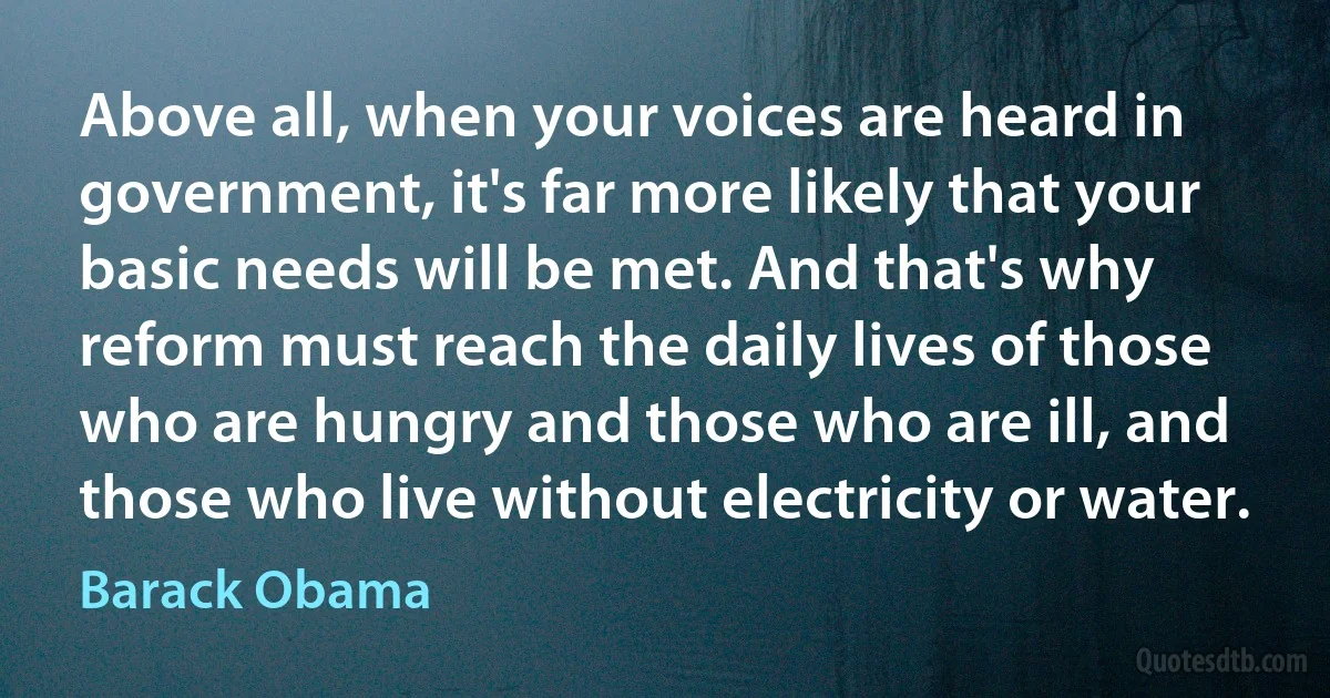 Above all, when your voices are heard in government, it's far more likely that your basic needs will be met. And that's why reform must reach the daily lives of those who are hungry and those who are ill, and those who live without electricity or water. (Barack Obama)