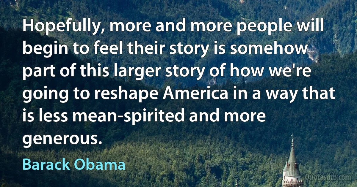 Hopefully, more and more people will begin to feel their story is somehow part of this larger story of how we're going to reshape America in a way that is less mean-spirited and more generous. (Barack Obama)