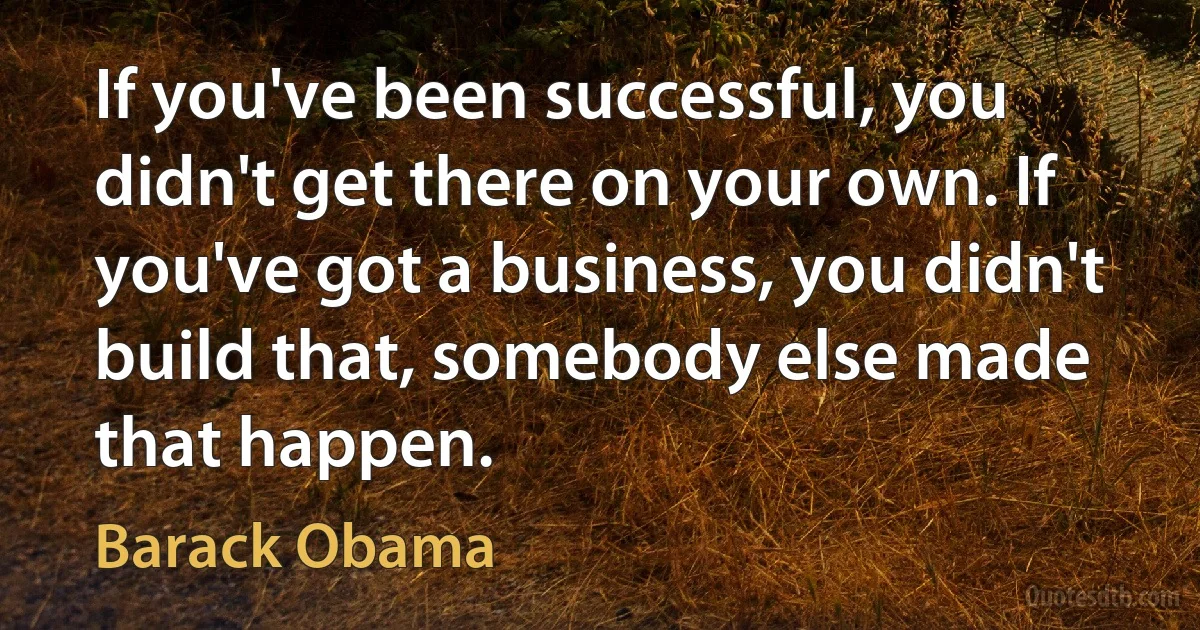 If you've been successful, you didn't get there on your own. If you've got a business, you didn't build that, somebody else made that happen. (Barack Obama)