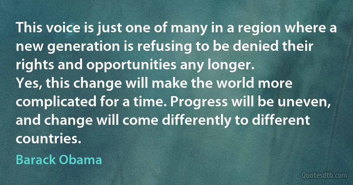 This voice is just one of many in a region where a new generation is refusing to be denied their rights and opportunities any longer.
Yes, this change will make the world more complicated for a time. Progress will be uneven, and change will come differently to different countries. (Barack Obama)