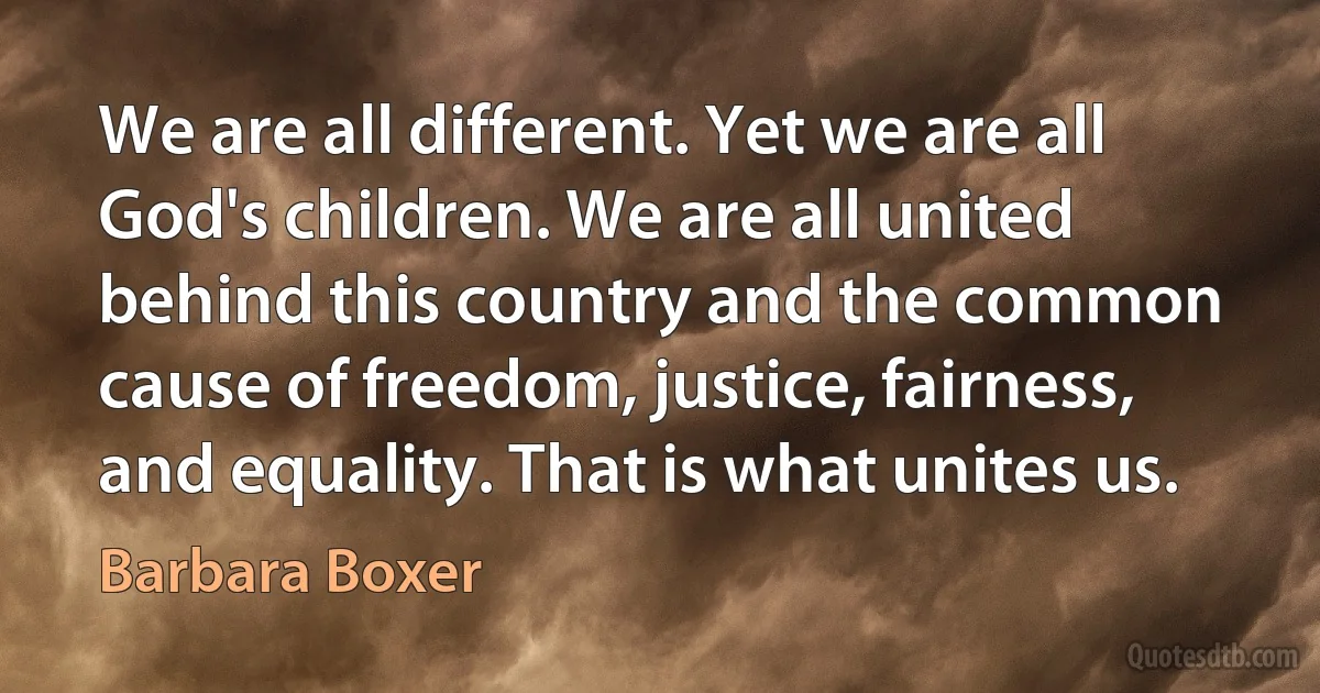 We are all different. Yet we are all God's children. We are all united behind this country and the common cause of freedom, justice, fairness, and equality. That is what unites us. (Barbara Boxer)