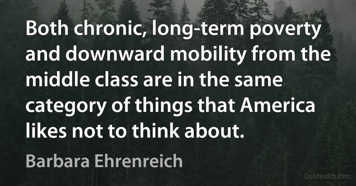 Both chronic, long-term poverty and downward mobility from the middle class are in the same category of things that America likes not to think about. (Barbara Ehrenreich)