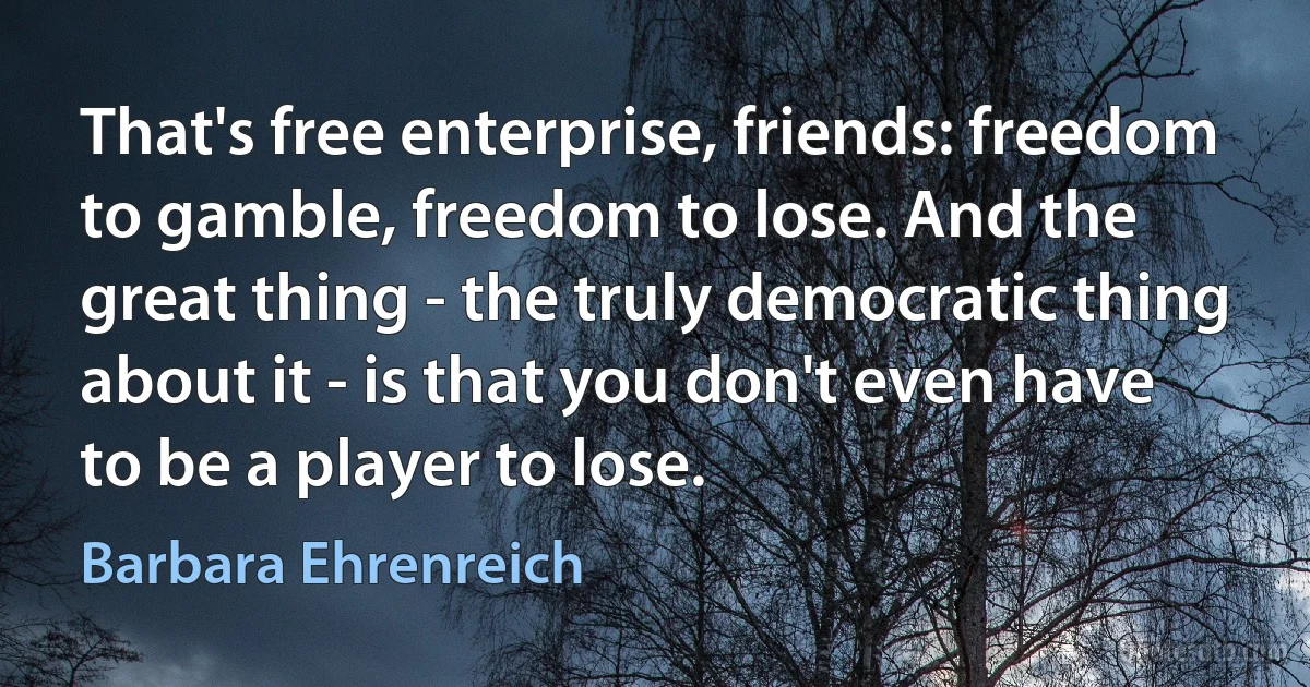 That's free enterprise, friends: freedom to gamble, freedom to lose. And the great thing - the truly democratic thing about it - is that you don't even have to be a player to lose. (Barbara Ehrenreich)