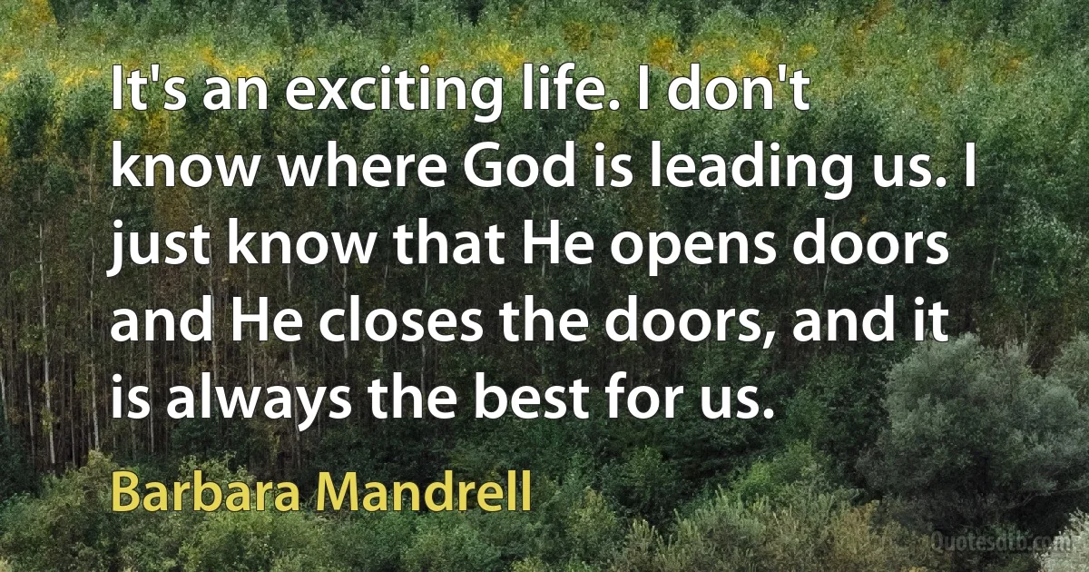 It's an exciting life. I don't know where God is leading us. I just know that He opens doors and He closes the doors, and it is always the best for us. (Barbara Mandrell)