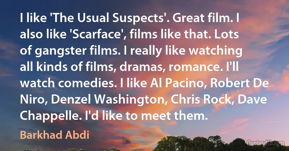 I like 'The Usual Suspects'. Great film. I also like 'Scarface', films like that. Lots of gangster films. I really like watching all kinds of films, dramas, romance. I'll watch comedies. I like Al Pacino, Robert De Niro, Denzel Washington, Chris Rock, Dave Chappelle. I'd like to meet them. (Barkhad Abdi)