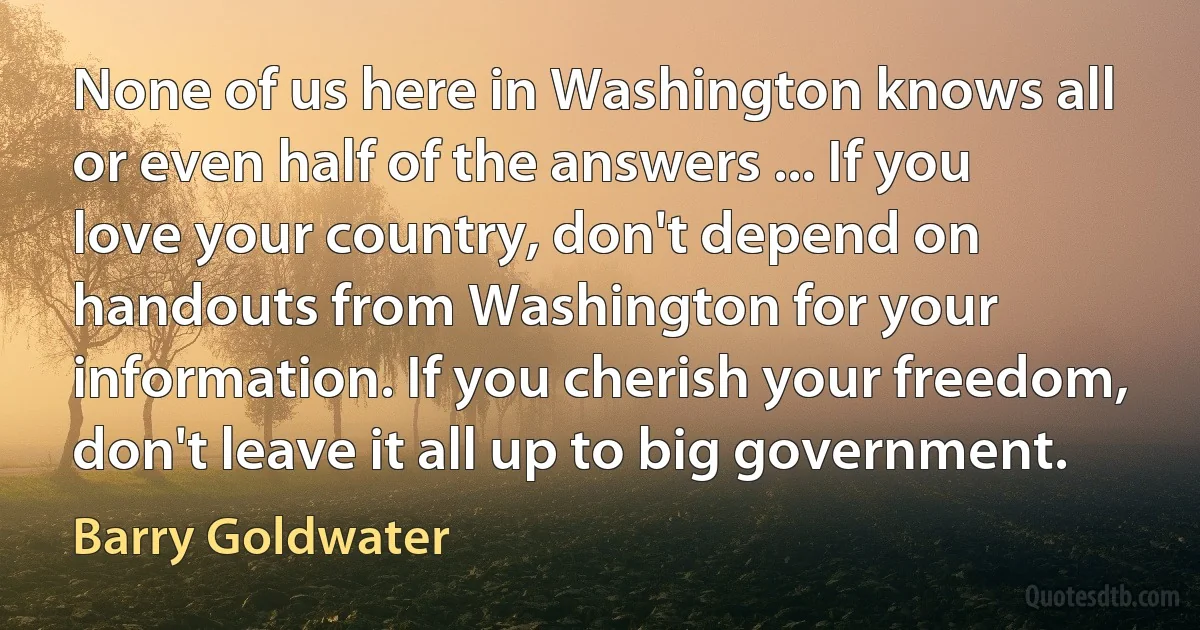 None of us here in Washington knows all or even half of the answers ... If you love your country, don't depend on handouts from Washington for your information. If you cherish your freedom, don't leave it all up to big government. (Barry Goldwater)