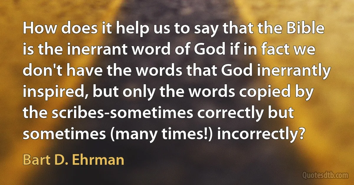 How does it help us to say that the Bible is the inerrant word of God if in fact we don't have the words that God inerrantly inspired, but only the words copied by the scribes-sometimes correctly but sometimes (many times!) incorrectly? (Bart D. Ehrman)