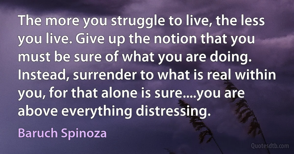 The more you struggle to live, the less you live. Give up the notion that you must be sure of what you are doing. Instead, surrender to what is real within you, for that alone is sure....you are above everything distressing. (Baruch Spinoza)