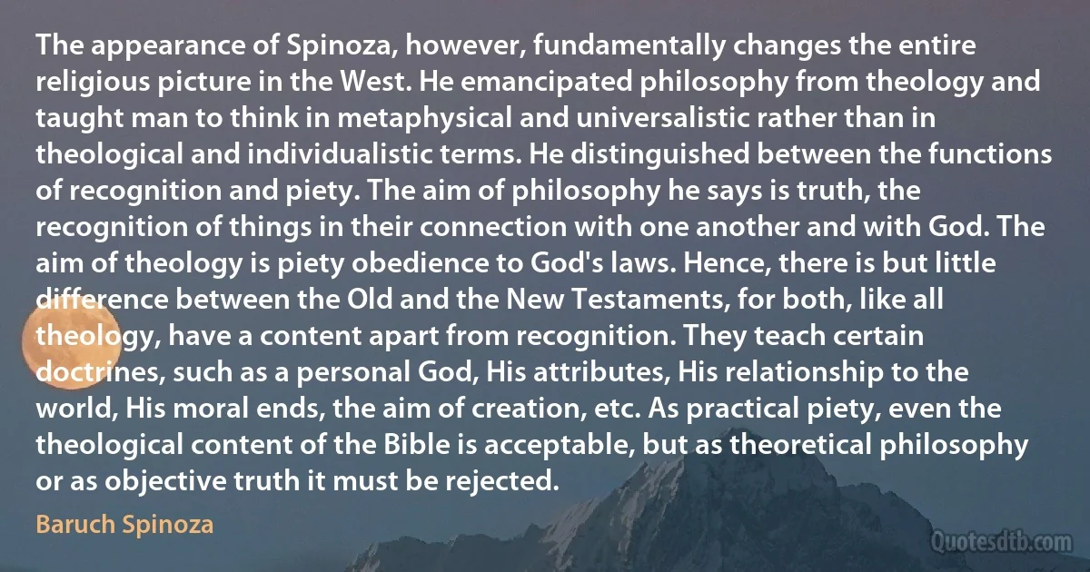 The appearance of Spinoza, however, fundamentally changes the entire religious picture in the West. He emancipated philosophy from theology and taught man to think in metaphysical and universalistic rather than in theological and individualistic terms. He distinguished between the functions of recognition and piety. The aim of philosophy he says is truth, the recognition of things in their connection with one another and with God. The aim of theology is piety obedience to God's laws. Hence, there is but little difference between the Old and the New Testaments, for both, like all theology, have a content apart from recognition. They teach certain doctrines, such as a personal God, His attributes, His relationship to the world, His moral ends, the aim of creation, etc. As practical piety, even the theological content of the Bible is acceptable, but as theoretical philosophy or as objective truth it must be rejected. (Baruch Spinoza)