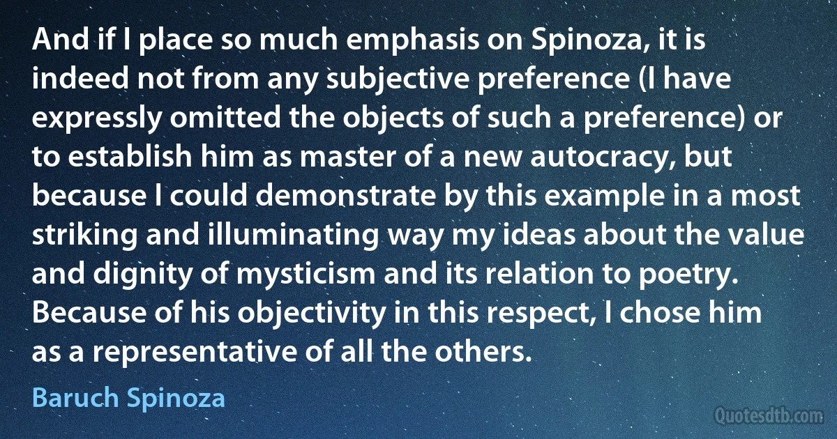 And if I place so much emphasis on Spinoza, it is indeed not from any subjective preference (I have expressly omitted the objects of such a preference) or to establish him as master of a new autocracy, but because I could demonstrate by this example in a most striking and illuminating way my ideas about the value and dignity of mysticism and its relation to poetry. Because of his objectivity in this respect, I chose him as a representative of all the others. (Baruch Spinoza)