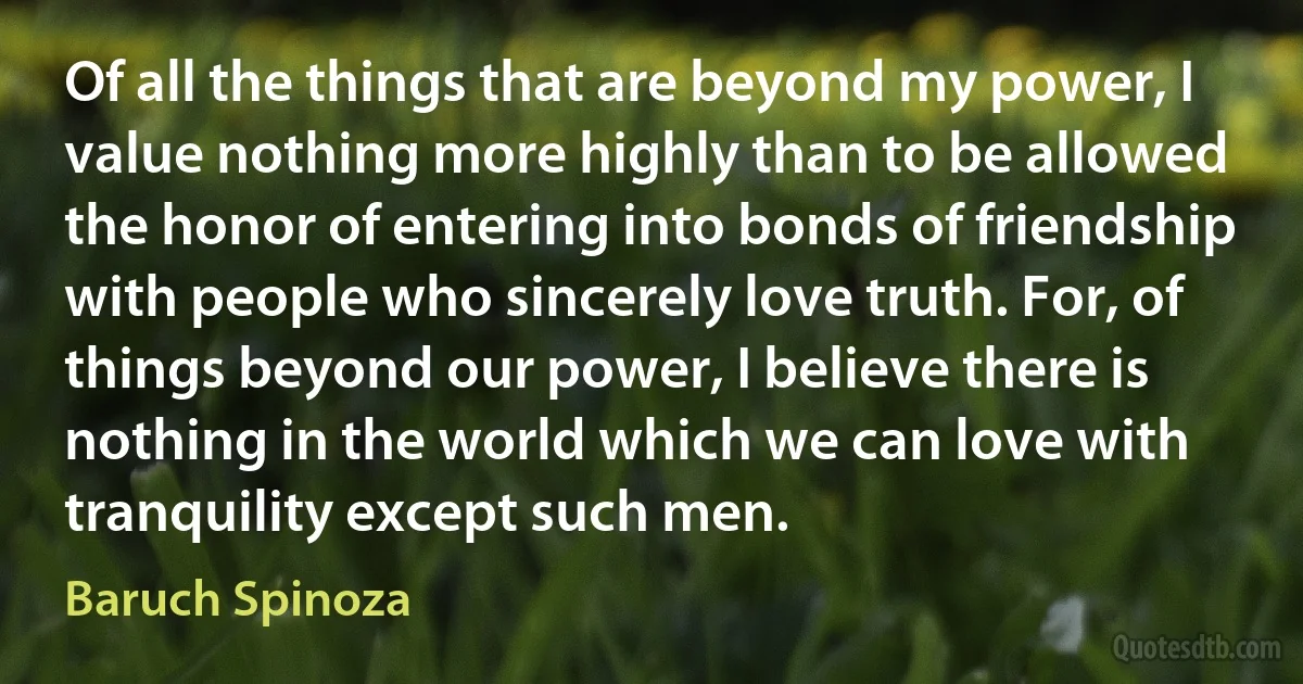 Of all the things that are beyond my power, I value nothing more highly than to be allowed the honor of entering into bonds of friendship with people who sincerely love truth. For, of things beyond our power, I believe there is nothing in the world which we can love with tranquility except such men. (Baruch Spinoza)