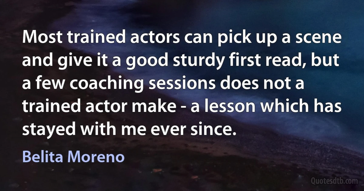 Most trained actors can pick up a scene and give it a good sturdy first read, but a few coaching sessions does not a trained actor make - a lesson which has stayed with me ever since. (Belita Moreno)