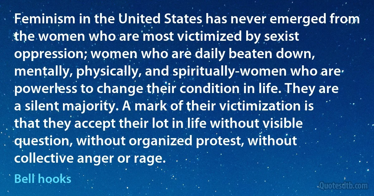 Feminism in the United States has never emerged from the women who are most victimized by sexist oppression; women who are daily beaten down, mentally, physically, and spiritually-women who are powerless to change their condition in life. They are a silent majority. A mark of their victimization is that they accept their lot in life without visible question, without organized protest, without collective anger or rage. (Bell hooks)