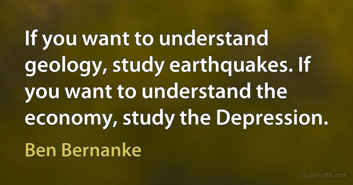 If you want to understand geology, study earthquakes. If you want to understand the economy, study the Depression. (Ben Bernanke)