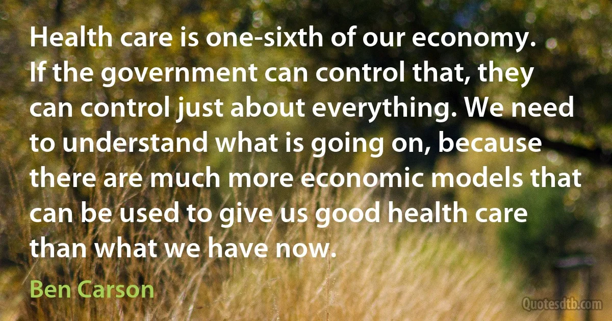 Health care is one-sixth of our economy. If the government can control that, they can control just about everything. We need to understand what is going on, because there are much more economic models that can be used to give us good health care than what we have now. (Ben Carson)