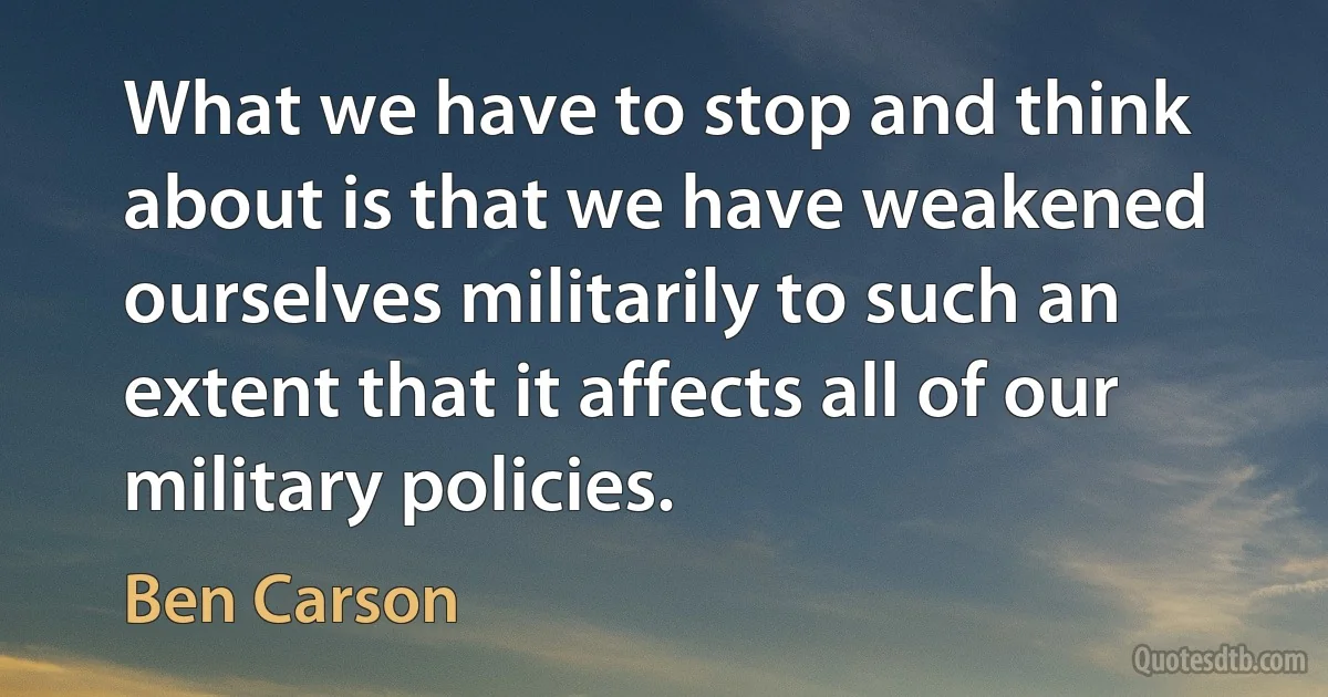 What we have to stop and think about is that we have weakened ourselves militarily to such an extent that it affects all of our military policies. (Ben Carson)