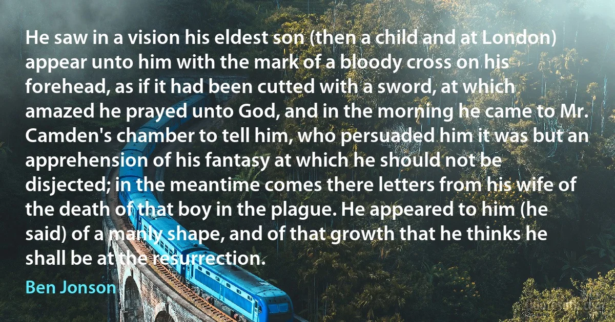 He saw in a vision his eldest son (then a child and at London) appear unto him with the mark of a bloody cross on his forehead, as if it had been cutted with a sword, at which amazed he prayed unto God, and in the morning he came to Mr. Camden's chamber to tell him, who persuaded him it was but an apprehension of his fantasy at which he should not be disjected; in the meantime comes there letters from his wife of the death of that boy in the plague. He appeared to him (he said) of a manly shape, and of that growth that he thinks he shall be at the resurrection. (Ben Jonson)