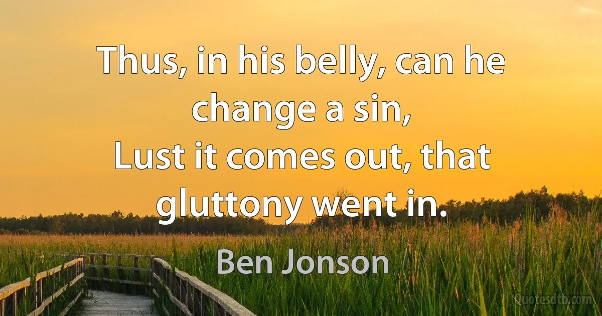 Thus, in his belly, can he change a sin,
Lust it comes out, that gluttony went in. (Ben Jonson)