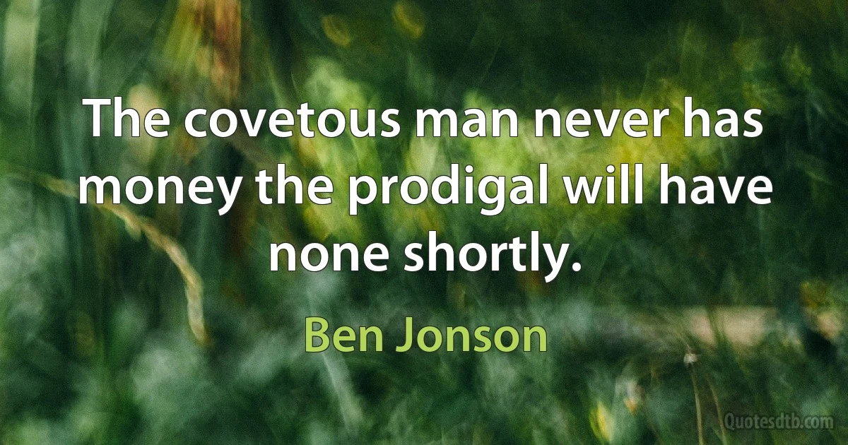 The covetous man never has money the prodigal will have none shortly. (Ben Jonson)