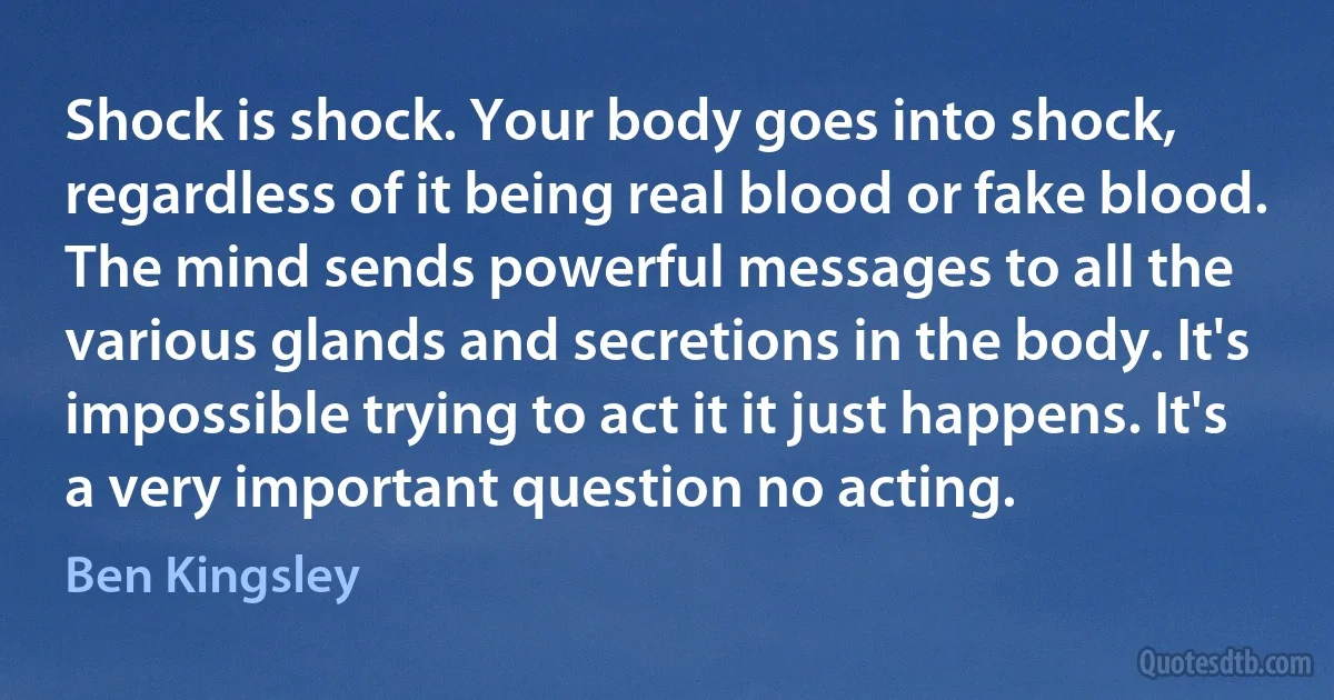 Shock is shock. Your body goes into shock, regardless of it being real blood or fake blood. The mind sends powerful messages to all the various glands and secretions in the body. It's impossible trying to act it it just happens. It's a very important question no acting. (Ben Kingsley)