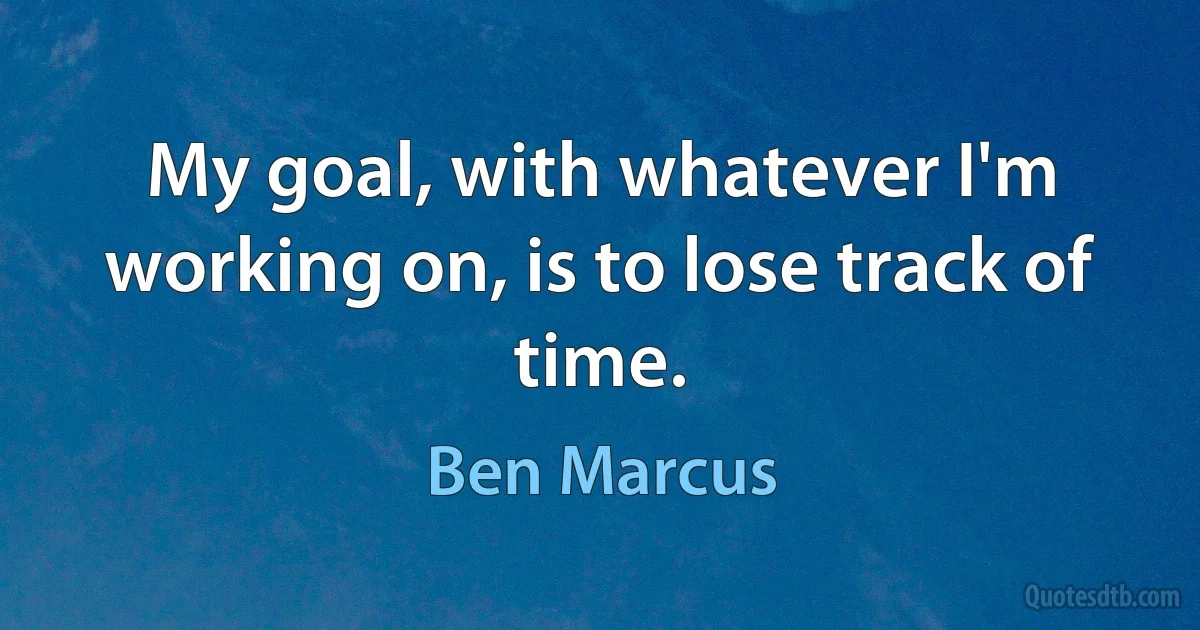 My goal, with whatever I'm working on, is to lose track of time. (Ben Marcus)