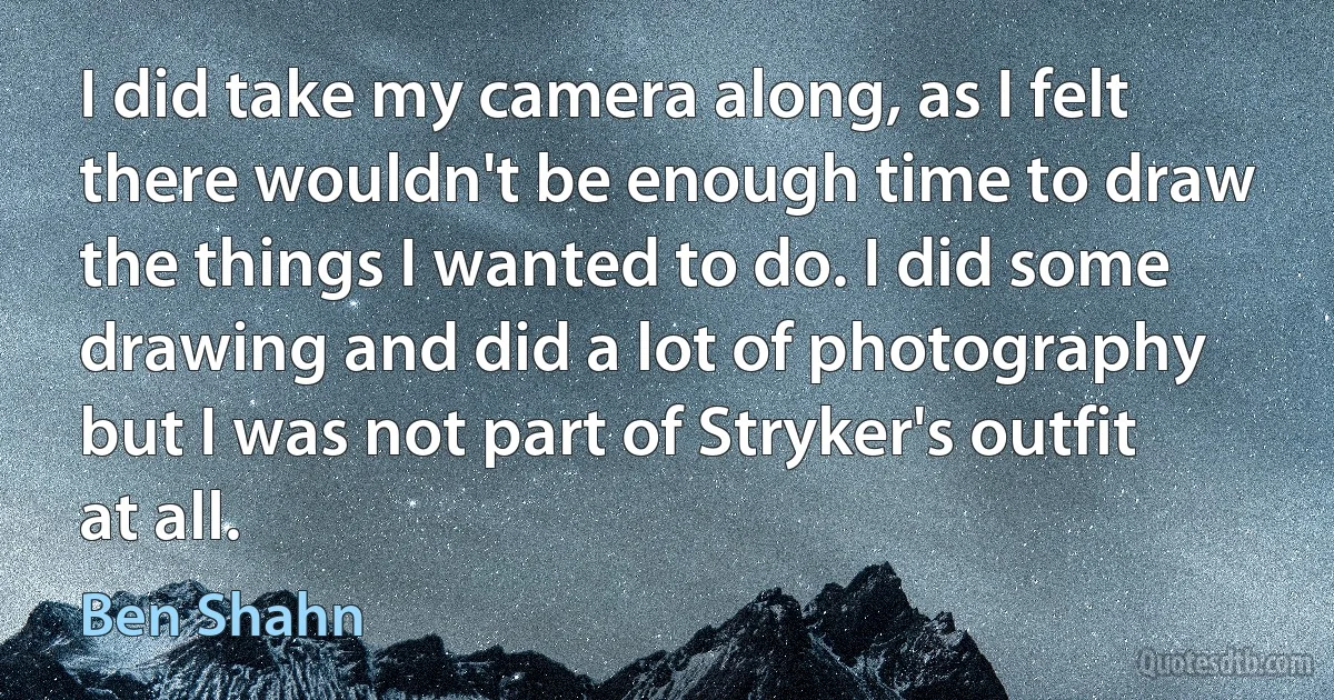 I did take my camera along, as I felt there wouldn't be enough time to draw the things I wanted to do. I did some drawing and did a lot of photography but I was not part of Stryker's outfit at all. (Ben Shahn)