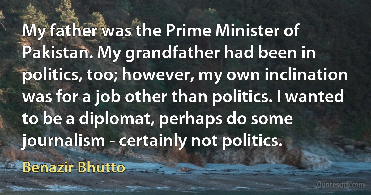 My father was the Prime Minister of Pakistan. My grandfather had been in politics, too; however, my own inclination was for a job other than politics. I wanted to be a diplomat, perhaps do some journalism - certainly not politics. (Benazir Bhutto)