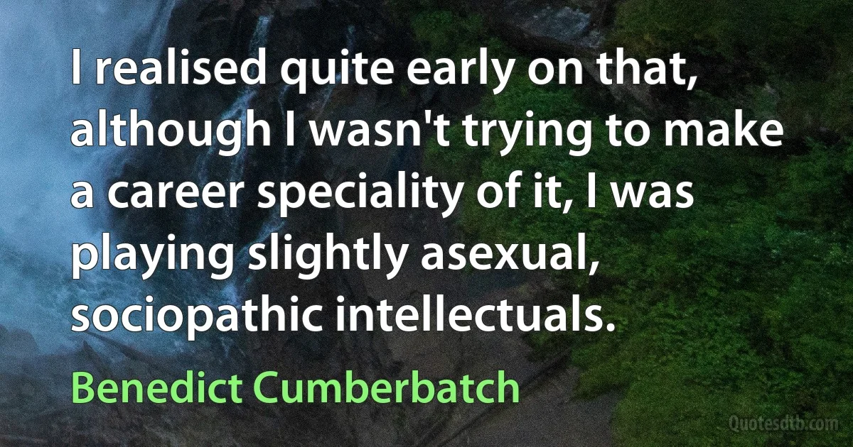 I realised quite early on that, although I wasn't trying to make a career speciality of it, I was playing slightly asexual, sociopathic intellectuals. (Benedict Cumberbatch)