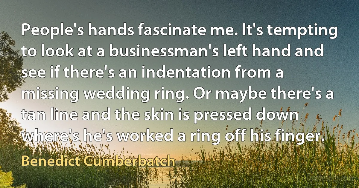 People's hands fascinate me. It's tempting to look at a businessman's left hand and see if there's an indentation from a missing wedding ring. Or maybe there's a tan line and the skin is pressed down where's he's worked a ring off his finger. (Benedict Cumberbatch)