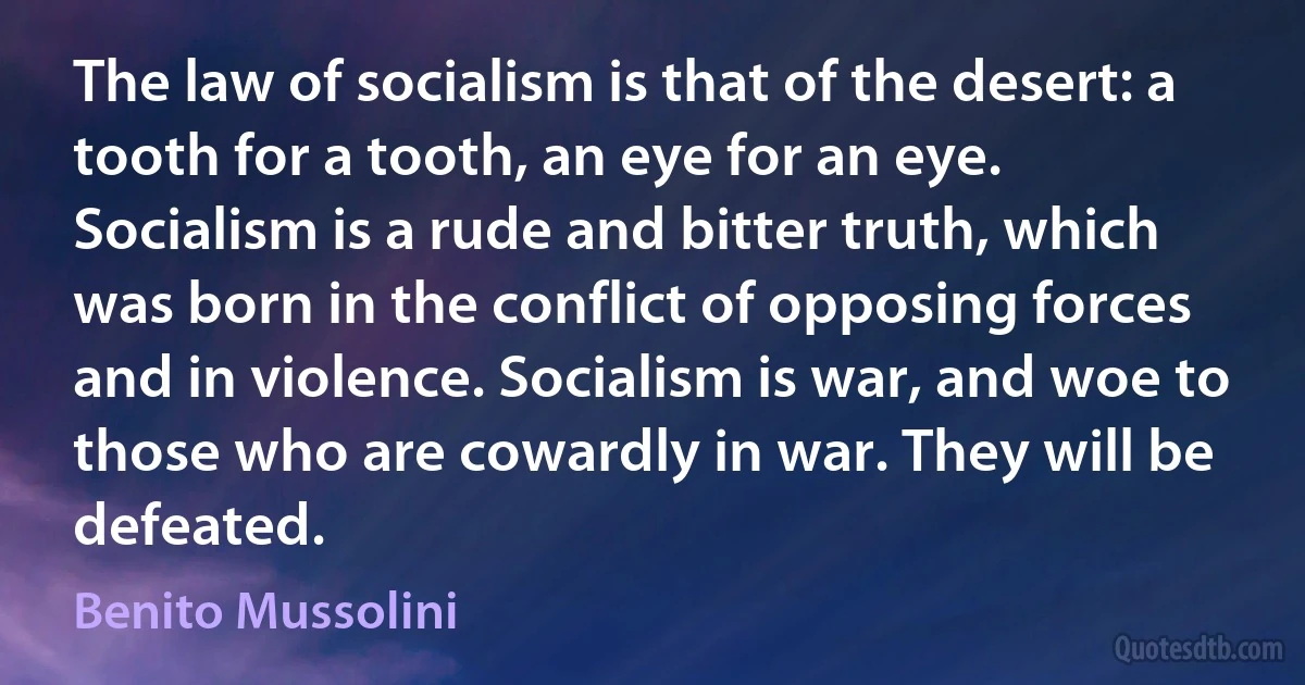 The law of socialism is that of the desert: a tooth for a tooth, an eye for an eye. Socialism is a rude and bitter truth, which was born in the conflict of opposing forces and in violence. Socialism is war, and woe to those who are cowardly in war. They will be defeated. (Benito Mussolini)