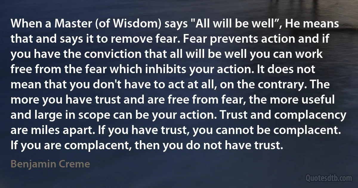 When a Master (of Wisdom) says "All will be well”, He means that and says it to remove fear. Fear prevents action and if you have the conviction that all will be well you can work free from the fear which inhibits your action. It does not mean that you don't have to act at all, on the contrary. The more you have trust and are free from fear, the more useful and large in scope can be your action. Trust and complacency are miles apart. If you have trust, you cannot be complacent. If you are complacent, then you do not have trust. (Benjamin Creme)