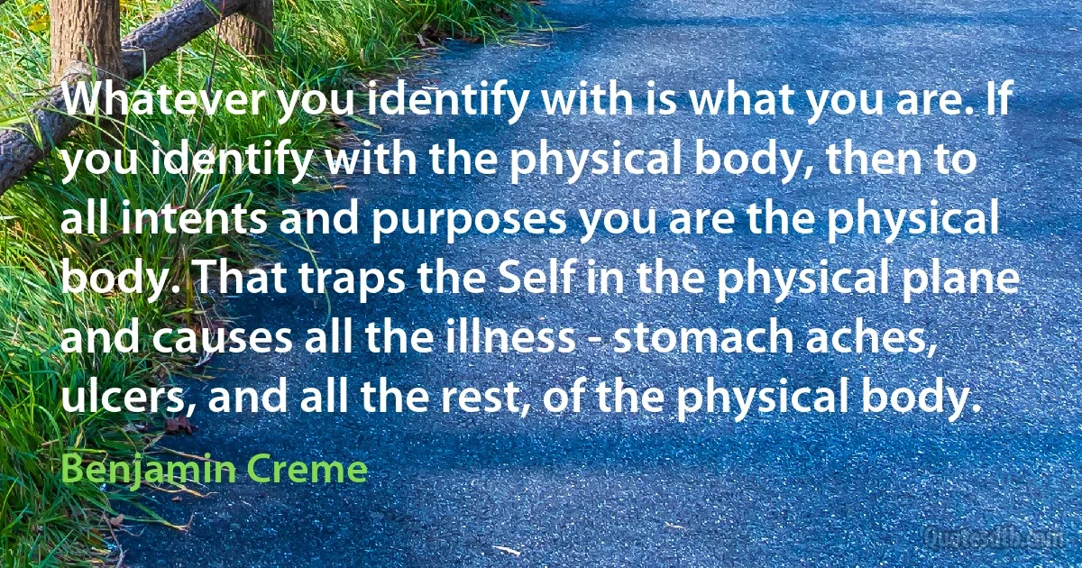 Whatever you identify with is what you are. If you identify with the physical body, then to all intents and purposes you are the physical body. That traps the Self in the physical plane and causes all the illness - stomach aches, ulcers, and all the rest, of the physical body. (Benjamin Creme)