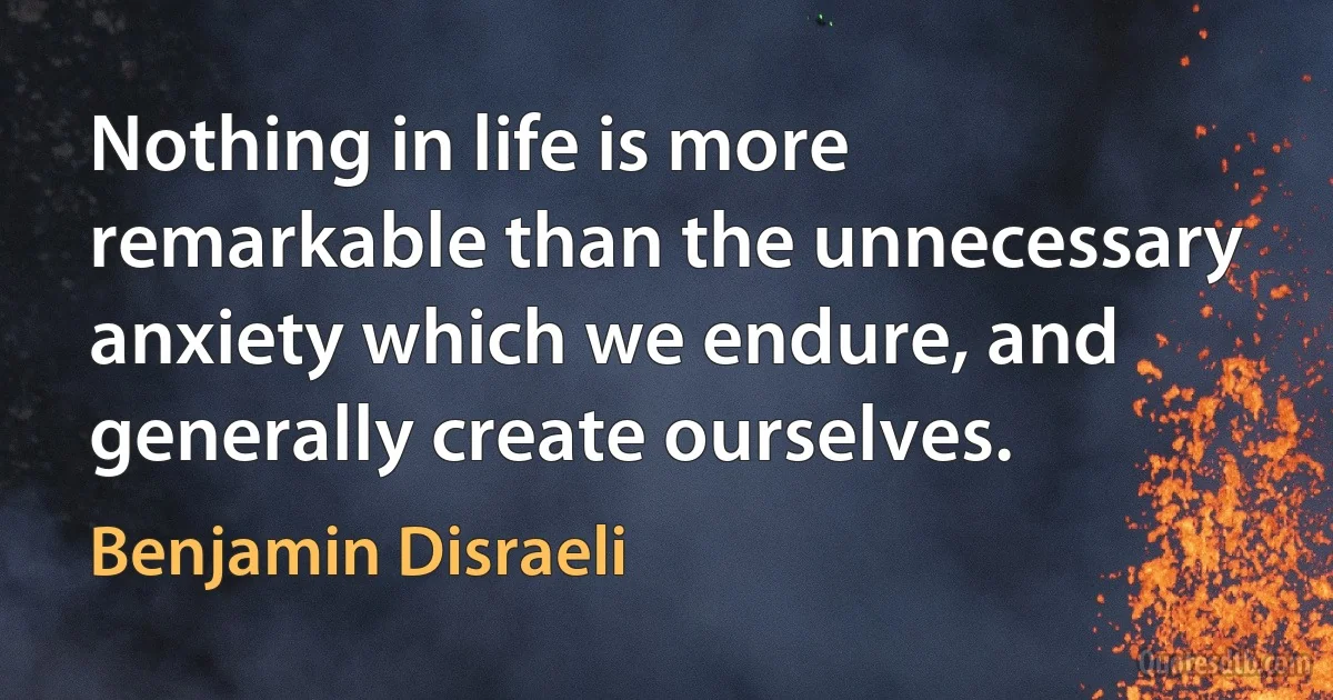 Nothing in life is more remarkable than the unnecessary anxiety which we endure, and generally create ourselves. (Benjamin Disraeli)