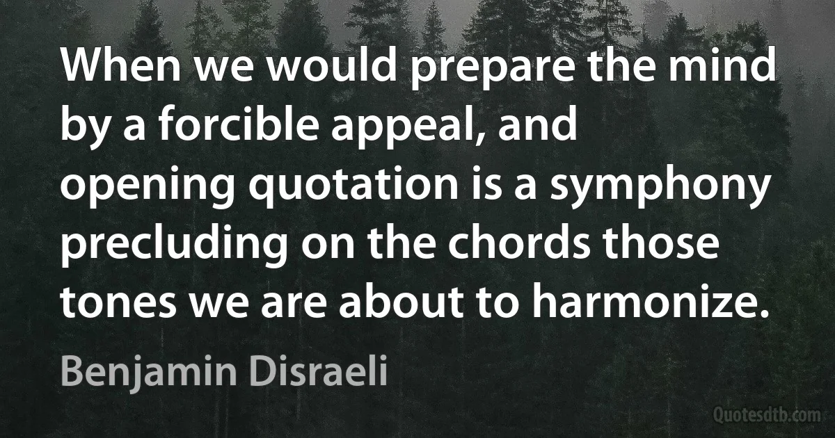 When we would prepare the mind by a forcible appeal, and opening quotation is a symphony precluding on the chords those tones we are about to harmonize. (Benjamin Disraeli)