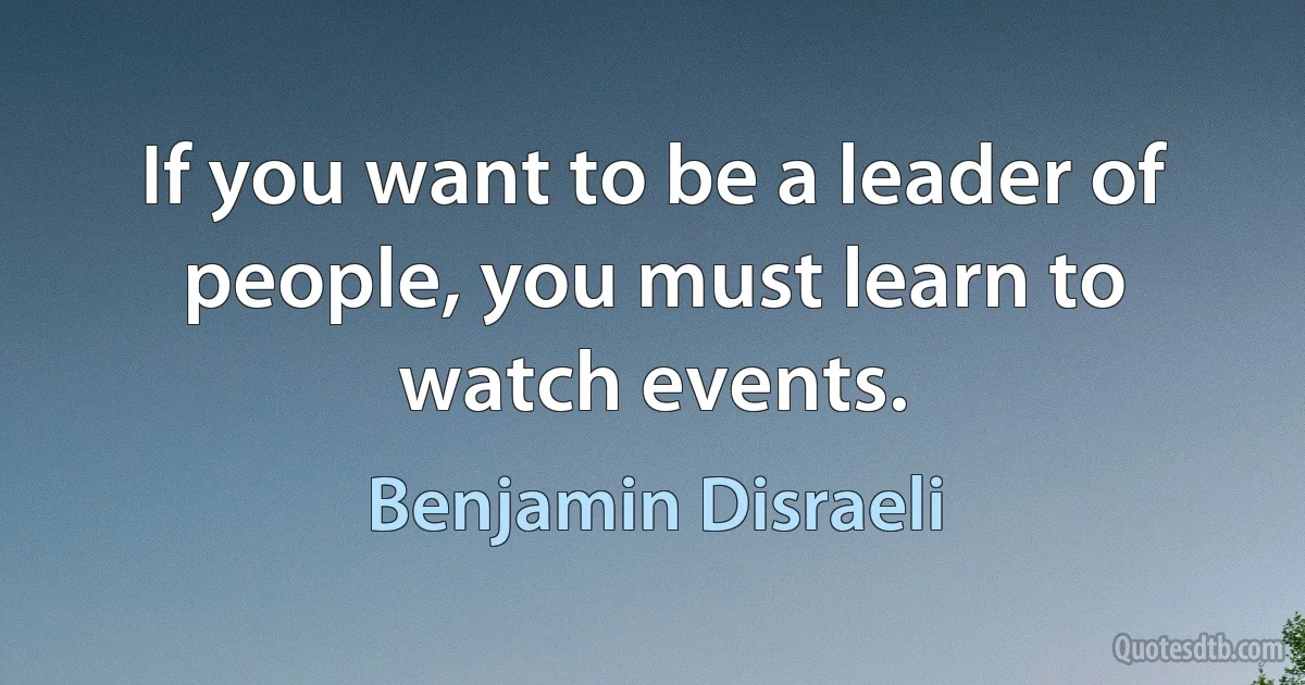 If you want to be a leader of people, you must learn to watch events. (Benjamin Disraeli)